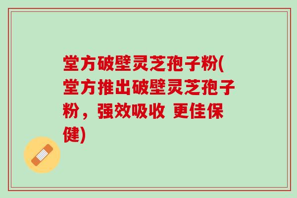 堂方破壁灵芝孢子粉(堂方推出破壁灵芝孢子粉，强效吸收 更佳保健)