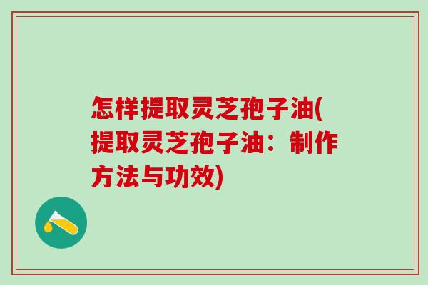 怎样提取灵芝孢子油(提取灵芝孢子油：制作方法与功效)