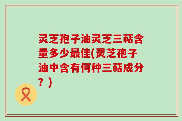 灵芝孢子油灵芝三萜含量多少最佳(灵芝孢子油中含有何种三萜成分？)