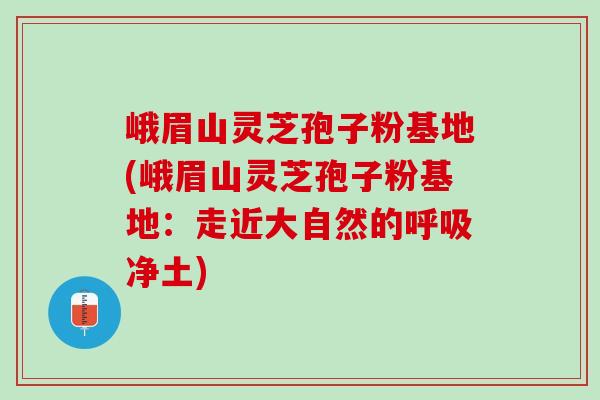 峨眉山灵芝孢子粉基地(峨眉山灵芝孢子粉基地：走近大自然的呼吸净土)