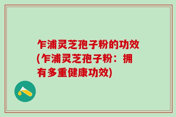 乍浦灵芝孢子粉的功效(乍浦灵芝孢子粉：拥有多重健康功效)