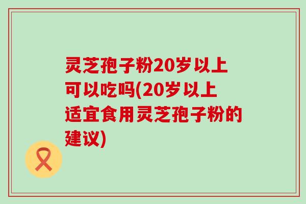 灵芝孢子粉20岁以上可以吃吗(20岁以上适宜食用灵芝孢子粉的建议)