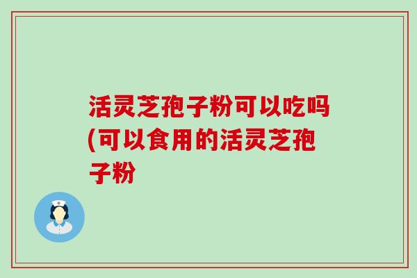 活灵芝孢子粉可以吃吗(可以食用的活灵芝孢子粉
