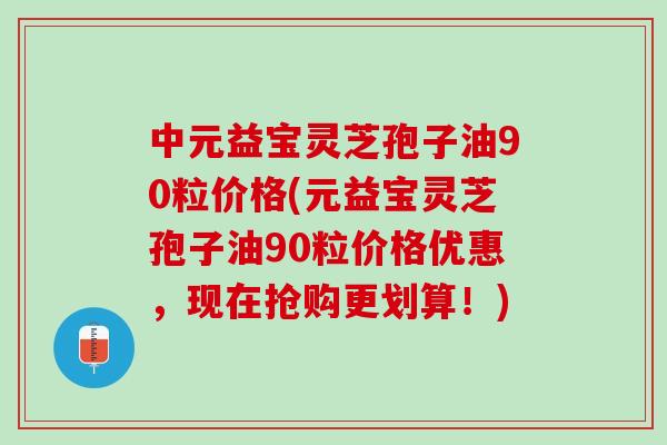 中元益宝灵芝孢子油90粒价格(元益宝灵芝孢子油90粒价格优惠，现在抢购更划算！)