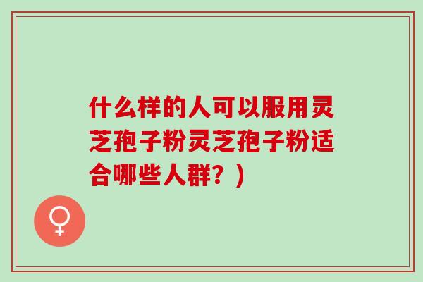 什么样的人可以服用灵芝孢子粉灵芝孢子粉适合哪些人群？)