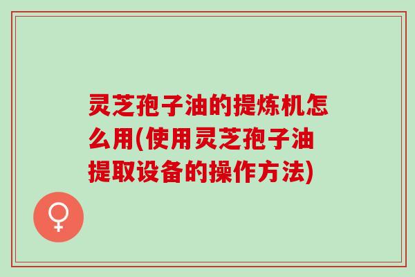 灵芝孢子油的提炼机怎么用(使用灵芝孢子油提取设备的操作方法)
