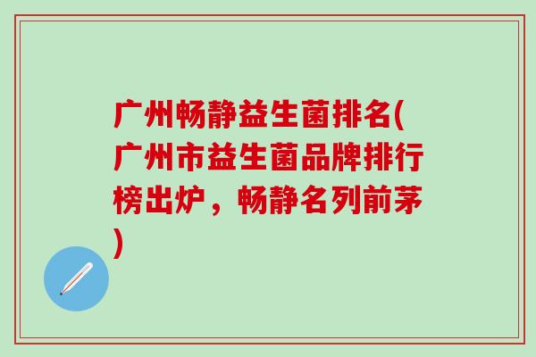 广州畅静益生菌排名(广州市益生菌品牌排行榜出炉，畅静名列前茅)