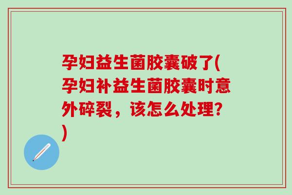 孕妇益生菌胶囊破了(孕妇补益生菌胶囊时意外碎裂，该怎么处理？)