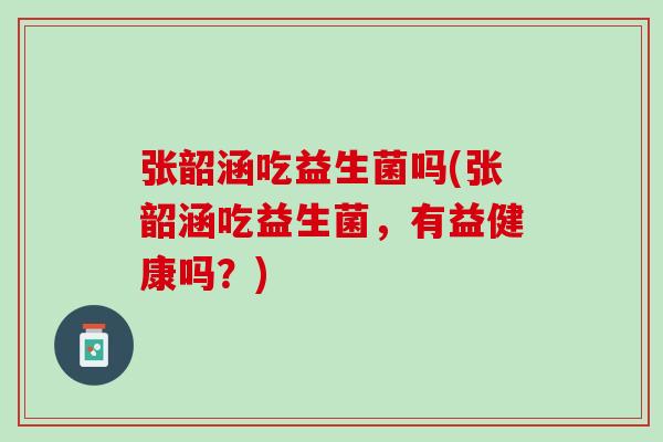 张韶涵吃益生菌吗(张韶涵吃益生菌，有益健康吗？)