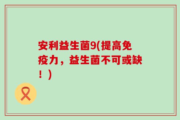 安利益生菌9(提高免疫力，益生菌不可或缺！)