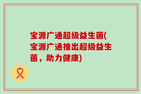 宝源广通超级益生菌(宝源广通推出超级益生菌,助力健康) 宝源广通超级益生菌(宝源广通推出超级益生菌,助力健康)