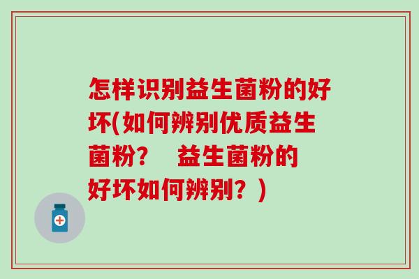 怎样识别益生菌粉的好坏(如何辨别优质益生菌粉？  益生菌粉的好坏如何辨别？)