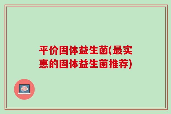 平价固体益生菌(最实惠的固体益生菌推荐)