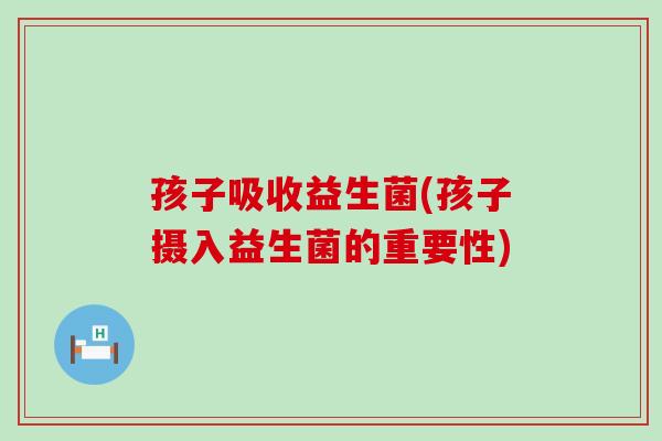 孩子吸收益生菌(孩子摄入益生菌的重要性)