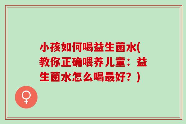 小孩如何喝益生菌水(教你正确喂养儿童：益生菌水怎么喝最好？)