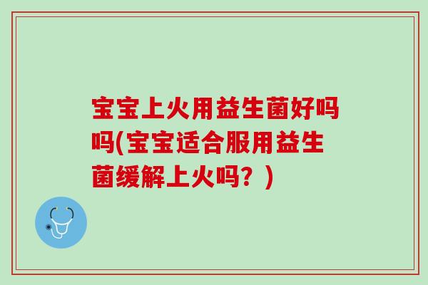 宝宝上火用益生菌好吗吗(宝宝适合服用益生菌缓解上火吗？)