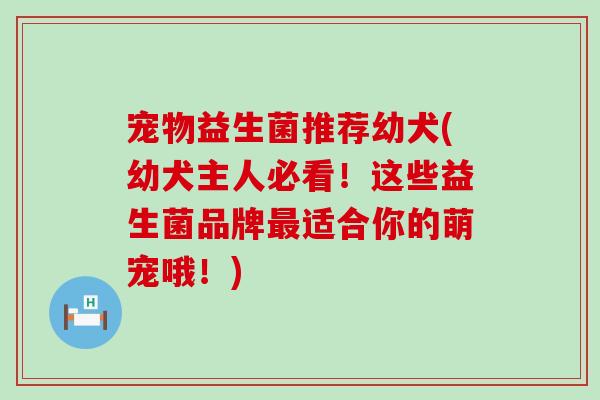 宠物益生菌推荐幼犬(幼犬主人必看!这些益生菌品牌适合你的萌宠哦!) 宠物益生菌推荐幼犬(幼犬主人必看!这些益生菌品牌适合你的萌宠哦!)