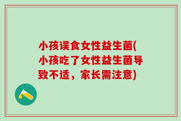小孩误食女性益生菌(小孩吃了女性益生菌导致不适，家长需注意)