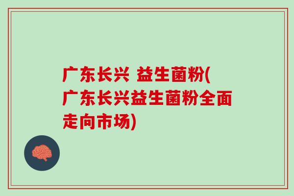 广东长兴 益生菌粉(广东长兴益生菌粉全面走向市场)