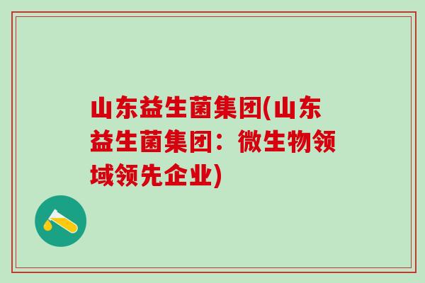 山东益生菌集团(山东益生菌集团：微生物领域领先企业)