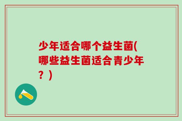 少年适合哪个益生菌(哪些益生菌适合青少年？)