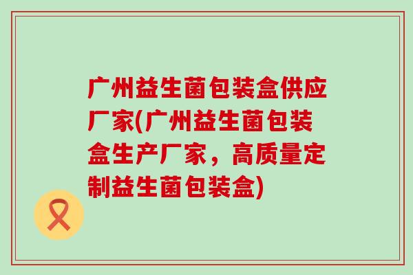 广州益生菌包装盒供应厂家(广州益生菌包装盒生产厂家，高质量定制益生菌包装盒)