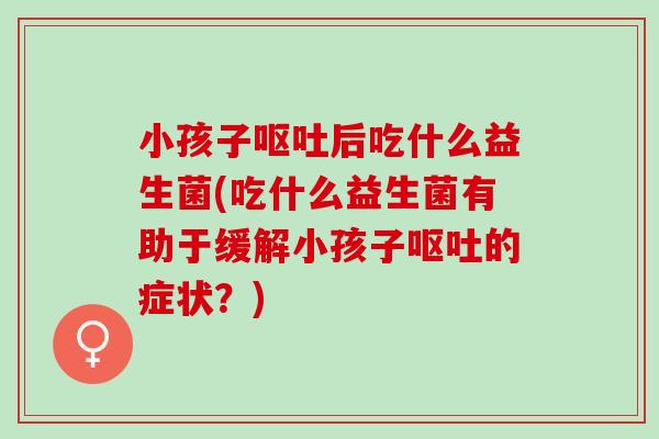 小孩子呕吐后吃什么益生菌(吃什么益生菌有助于缓解小孩子呕吐的症状？)