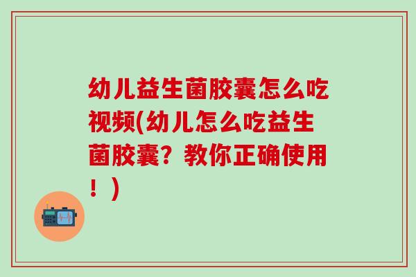 幼儿益生菌胶囊怎么吃视频(幼儿怎么吃益生菌胶囊？教你正确使用！)