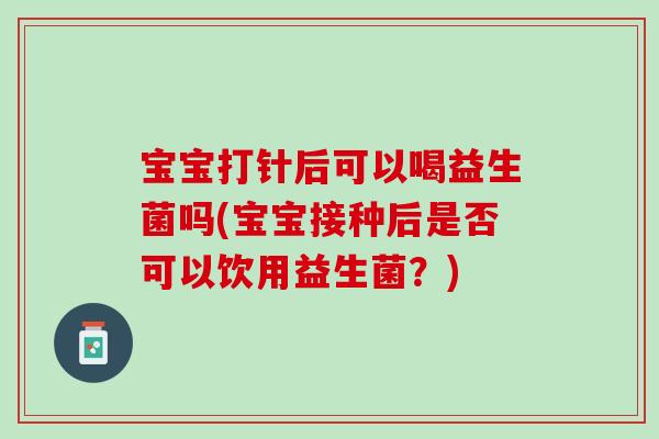 宝宝打针后可以喝益生菌吗(宝宝接种后是否可以饮用益生菌？)