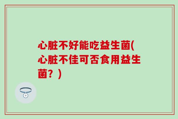 心脏不好能吃益生菌(心脏不佳可否食用益生菌？)
