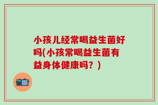 小孩儿经常喝益生菌好吗(小孩常喝益生菌有益身体健康吗？)