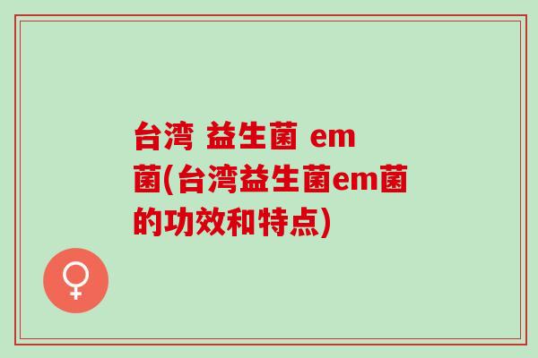 台湾 益生菌 em 菌(台湾益生菌em菌的功效和特点)