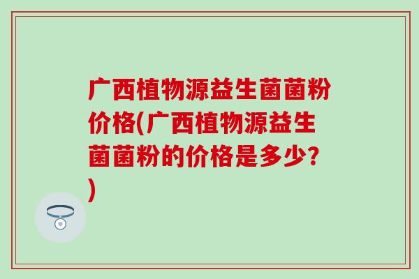 广西植物源益生菌菌粉价格(广西植物源益生菌菌粉的价格是多少?) 广西植物源益生菌菌粉价格(广西植物源益生菌菌粉的价格是多少?)