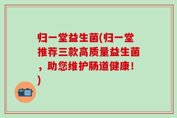 归一堂益生菌(归一堂推荐三款高质量益生菌，助您维护肠道健康！)