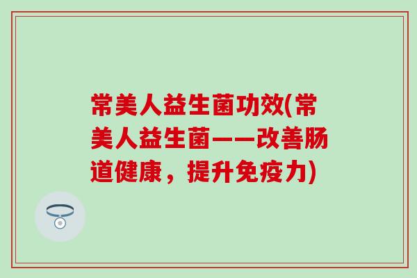 常美人益生菌功效(常美人益生菌——改善肠道健康，提升免疫力)