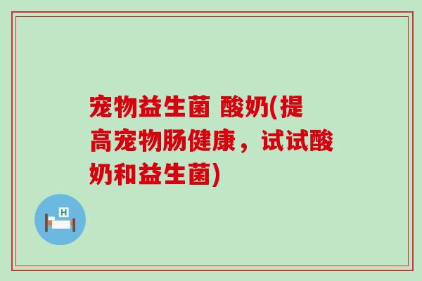 宠物益生菌 酸奶(提高宠物肠健康，试试酸奶和益生菌)