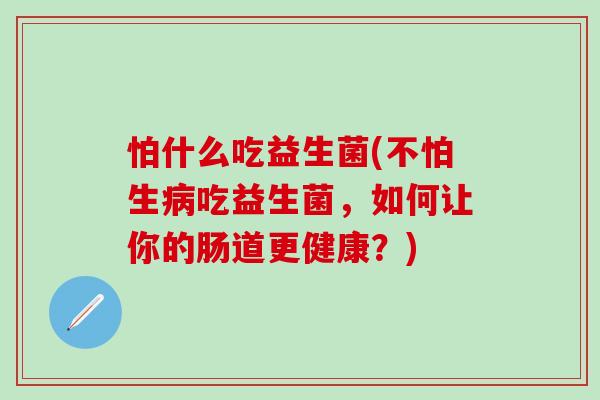 怕什么吃益生菌(不怕生病吃益生菌，如何让你的肠道更健康？)
