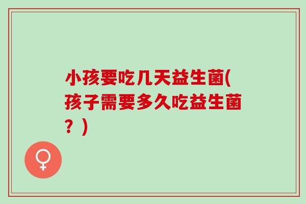 小孩要吃几天益生菌(孩子需要多久吃益生菌？)