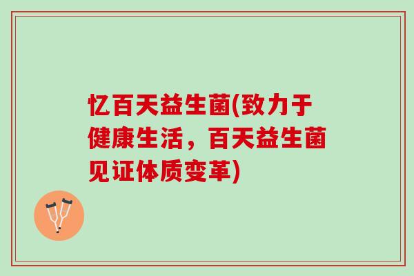 忆百天益生菌(致力于健康生活，百天益生菌见证体质变革)