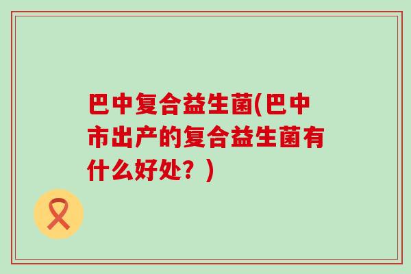 巴中复合益生菌(巴中市出产的复合益生菌有什么好处？)