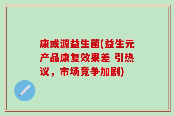 康或源益生菌(益生元产品康复效果差 引热议，市场竞争加剧)