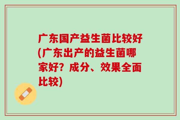 广东国产益生菌比较好(广东出产的益生菌哪家好？成分、效果全面比较)