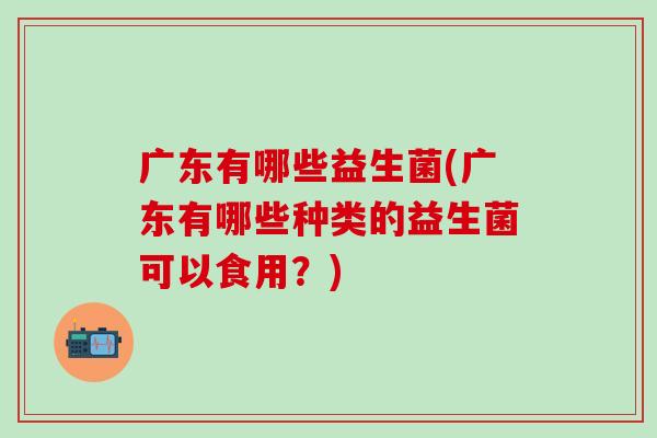 广东有哪些益生菌(广东有哪些种类的益生菌可以食用？)