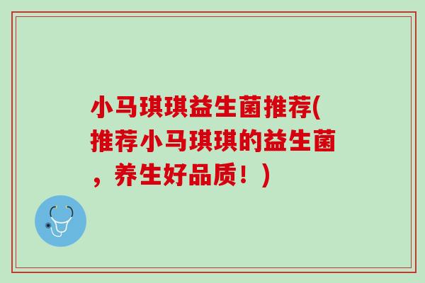 小马琪琪益生菌推荐(推荐小马琪琪的益生菌，养生好品质！)