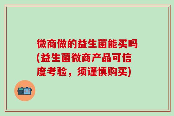 微商做的益生菌能买吗(益生菌微商产品可信度考验，须谨慎购买)