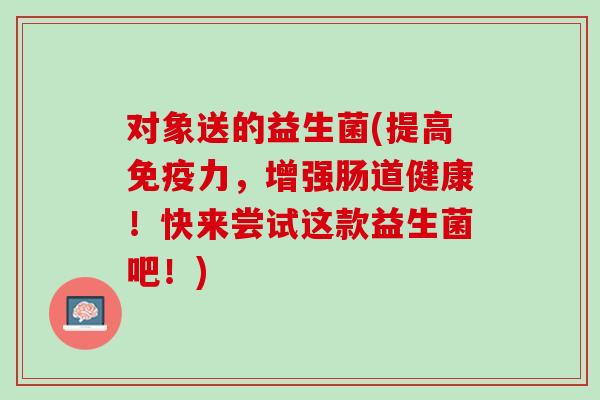 对象送的益生菌(提高免疫力，增强肠道健康！快来尝试这款益生菌吧！)