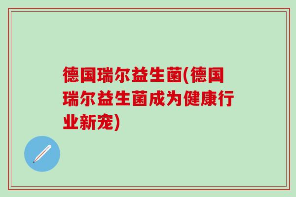 德国瑞尔益生菌(德国瑞尔益生菌成为健康行业新宠)