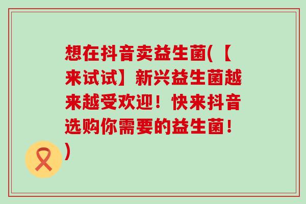 想在抖音卖益生菌(【来试试】新兴益生菌越来越受欢迎！快来抖音选购你需要的益生菌！)