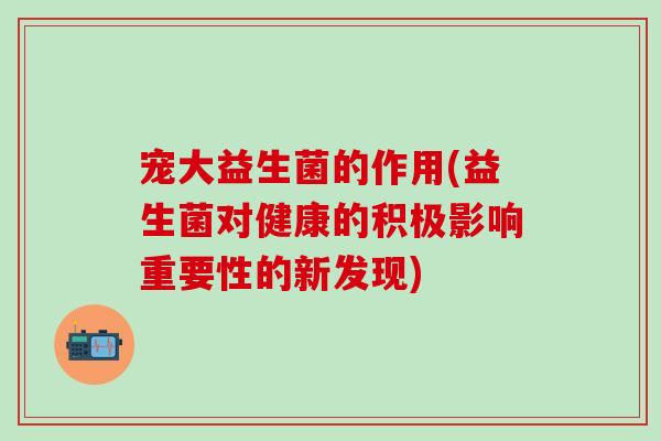 宠大益生菌的作用(益生菌对健康的积极影响重要性的新发现)