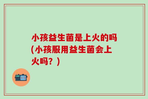 小孩益生菌是上火的吗(小孩服用益生菌会上火吗？)